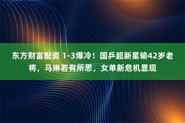 东方财富配资 1-3爆冷！国乒超新星输42岁老将，马琳若有所思，女单新危机显现