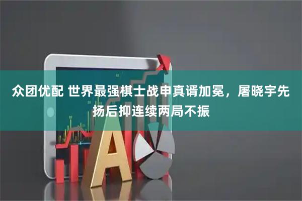 众团优配 世界最强棋士战申真谞加冕，屠晓宇先扬后抑连续两局不振