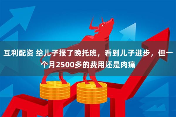 互利配资 给儿子报了晚托班，看到儿子进步，但一个月2500多的费用还是肉痛