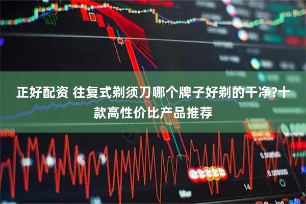正好配资 往复式剃须刀哪个牌子好剃的干净?十款高性价比产品推荐