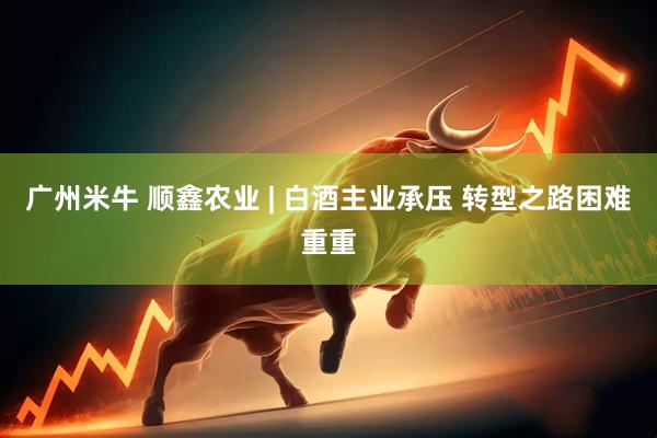广州米牛 顺鑫农业 | 白酒主业承压 转型之路困难重重