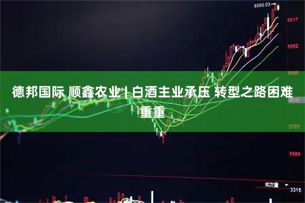 德邦国际 顺鑫农业 | 白酒主业承压 转型之路困难重重