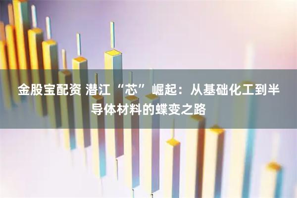 金股宝配资 潜江 “芯” 崛起：从基础化工到半导体材料的蝶变之路