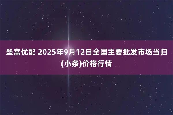 垒富优配 2025年9月12日全国主要批发市场当归(小条)价格行情