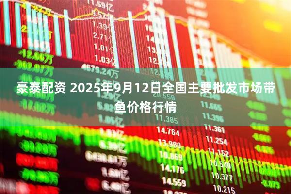 豪泰配资 2025年9月12日全国主要批发市场带鱼价格行情