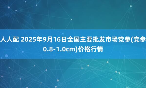 人人配 2025年9月16日全国主要批发市场党参(党参0.8-1.0cm)价格行情