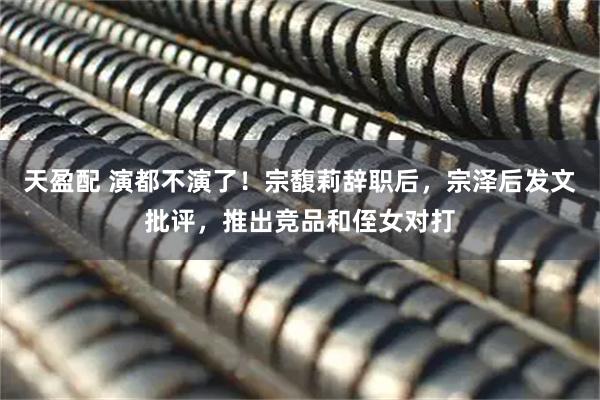 天盈配 演都不演了！宗馥莉辞职后，宗泽后发文批评，推出竞品和侄女对打