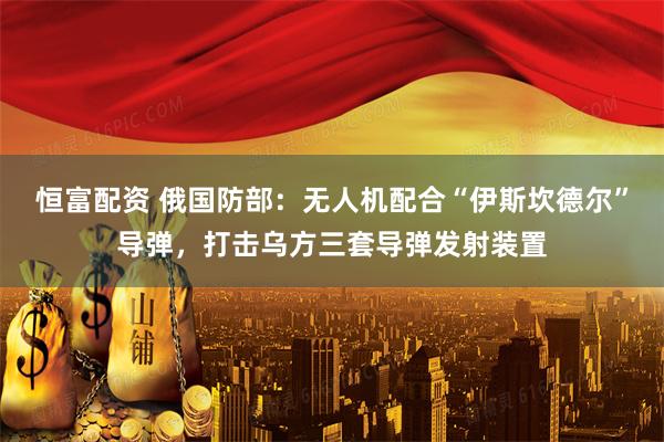 恒富配资 俄国防部:无人机配合“伊斯坎德尔”导弹,打击乌方三套导弹发射装置