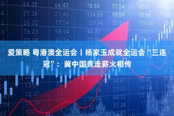 爱策略 粤港澳全运会丨杨家玉成就全运会“三连冠”:冀中国竞走薪火相传