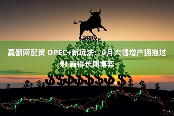 赢翻网配资 OPEC+新玩法：6月大幅增产拥抱过剩 赢得长期博弈
