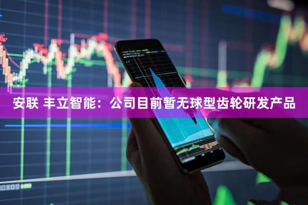 安联 丰立智能：公司目前暂无球型齿轮研发产品