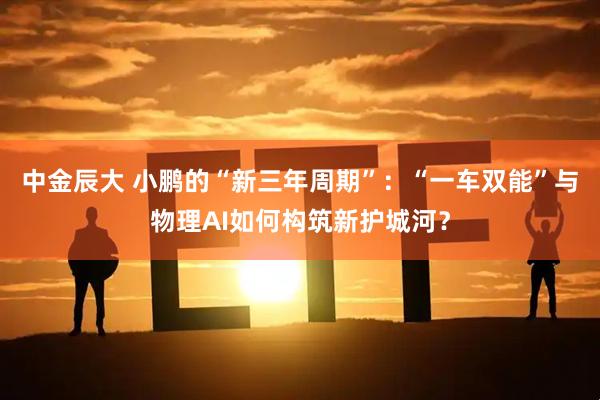 中金辰大 小鹏的“新三年周期”：“一车双能”与物理AI如何构筑新护城河？