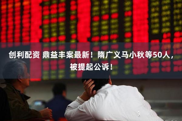 创利配资 鼎益丰案最新！隋广义马小秋等50人，被提起公诉！