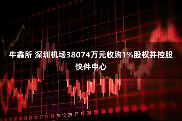 牛鑫所 深圳机场38074万元收购1%股权并控股快件中心