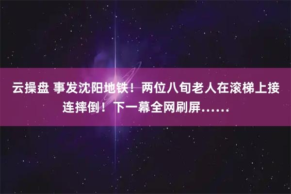 云操盘 事发沈阳地铁！两位八旬老人在滚梯上接连摔倒！下一幕全网刷屏……