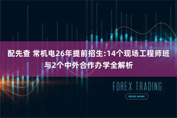 配先查 常机电26年提前招生:14个现场工程师班与2个中外合作办学全解析
