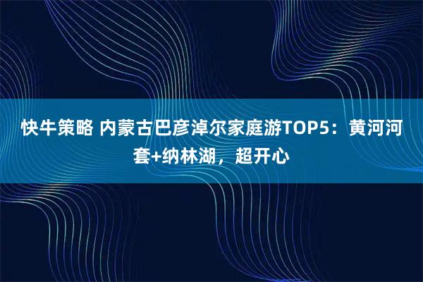 快牛策略 内蒙古巴彦淖尔家庭游TOP5:黄河河套+纳林湖,超开心