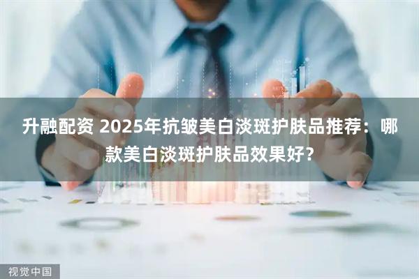 升融配资 2025年抗皱美白淡斑护肤品推荐:哪款美白淡斑护肤品效果好?