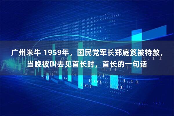 广州米牛 1959年，国民党军长郑庭笈被特赦，当晚被叫去见首长时，首长的一句话
