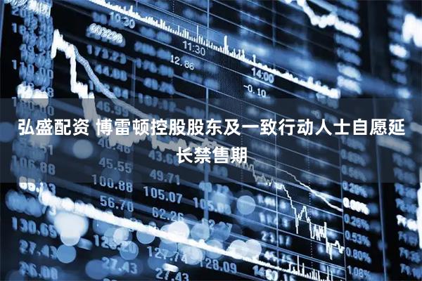 弘盛配资 博雷顿控股股东及一致行动人士自愿延长禁售期
